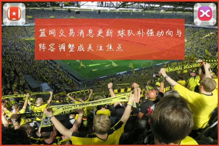 篮网交易消息更新 球队补强动向与阵容调整成关注焦点