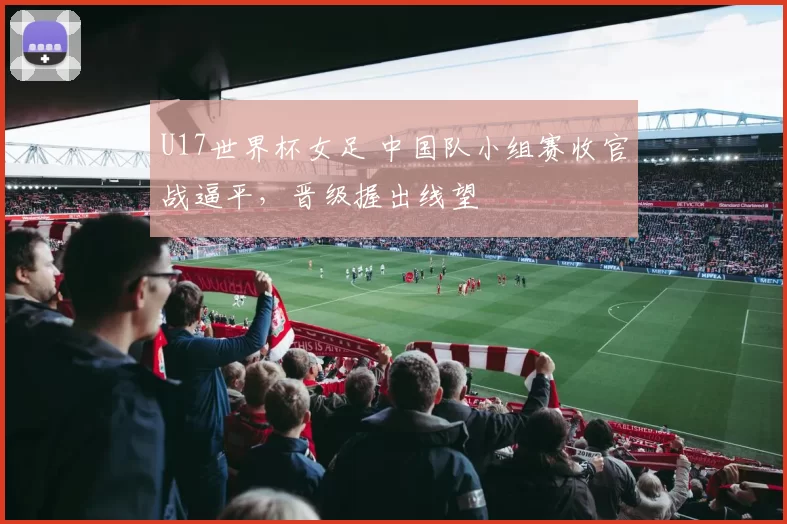 U17世界杯女足 中国队小组赛收官战逼平,晋级握出线望