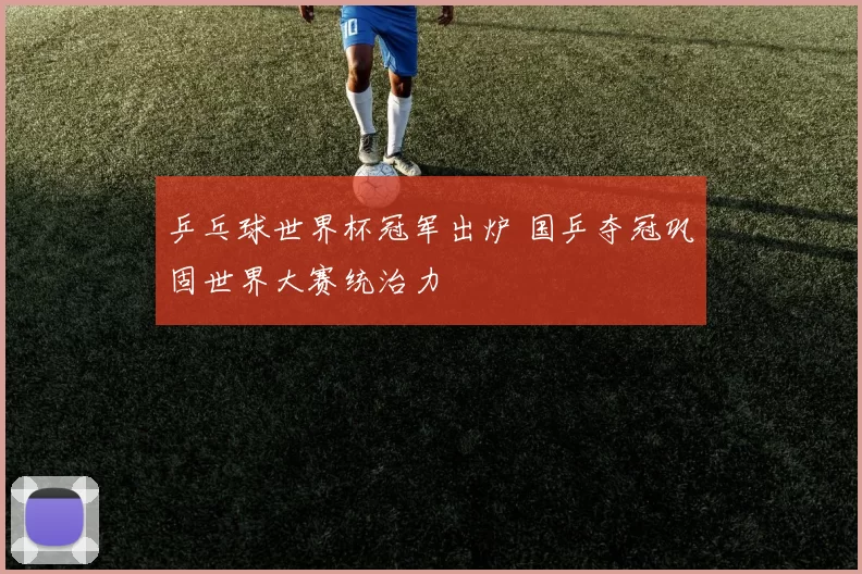 乒乓球世界杯冠军出炉 国乒夺冠巩固世界大赛统治力