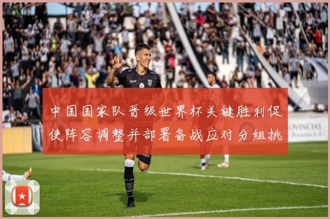 中国国家队晋级世界杯关键胜利促使阵容调整并部署备战应对分组挑战