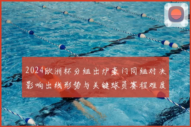 2024欧洲杯分组出炉豪门同组对决影响出线形势与关键球员赛程难度