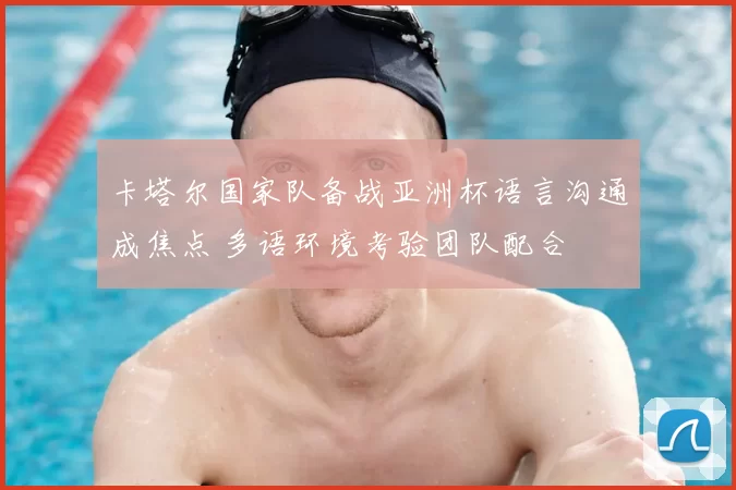 卡塔尔国家队备战亚洲杯语言沟通成焦点 多语环境考验团队配合