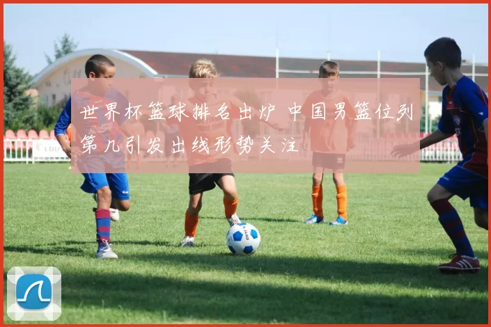 世界杯篮球排名出炉 中国男篮位列第几引发出线形势关注