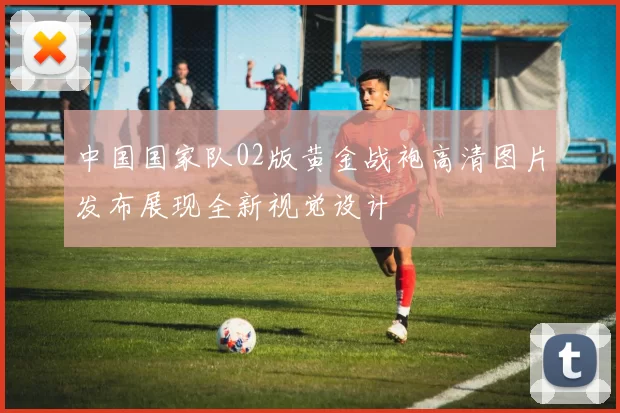 中国国家队02版黄金战袍高清图片发布展现全新视觉设计