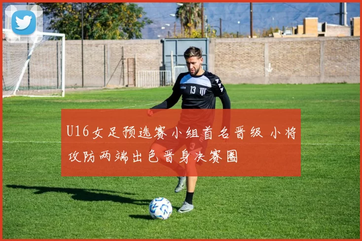 U16女足预选赛小组首名晋级 小将攻防两端出色晋身决赛圈