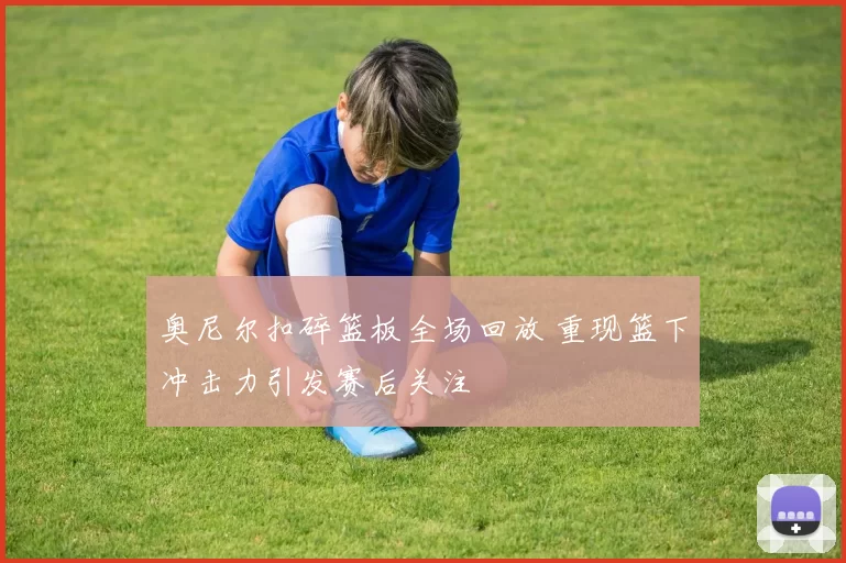 奥尼尔扣碎篮板全场回放 重现篮下冲击力引发赛后关注