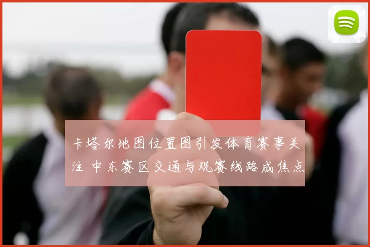 卡塔尔地图位置图引发体育赛事关注 中东赛区交通与观赛线路成焦点