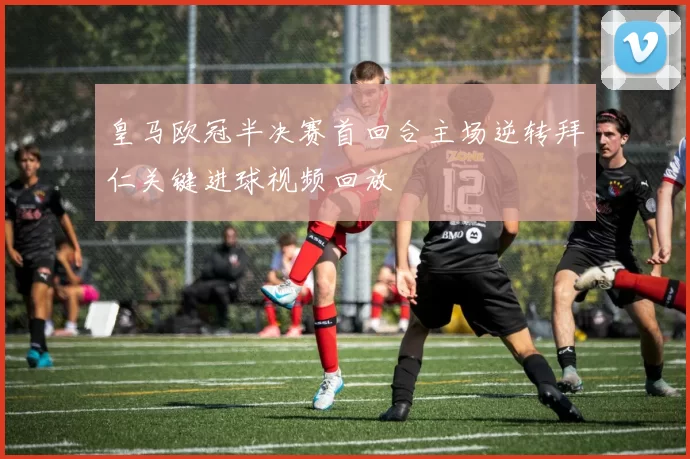 皇马欧冠半决赛首回合主场逆转拜仁关键进球视频回放