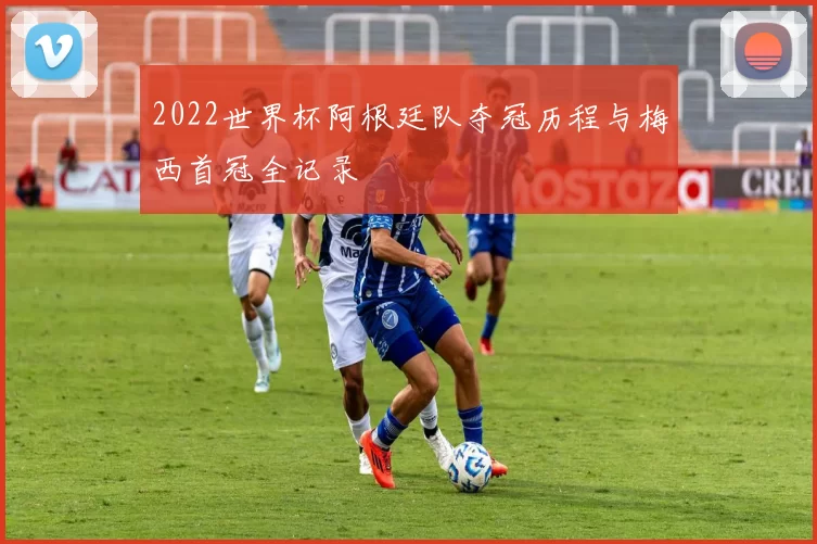 2022世界杯阿根廷队夺冠历程与梅西首冠全记录
