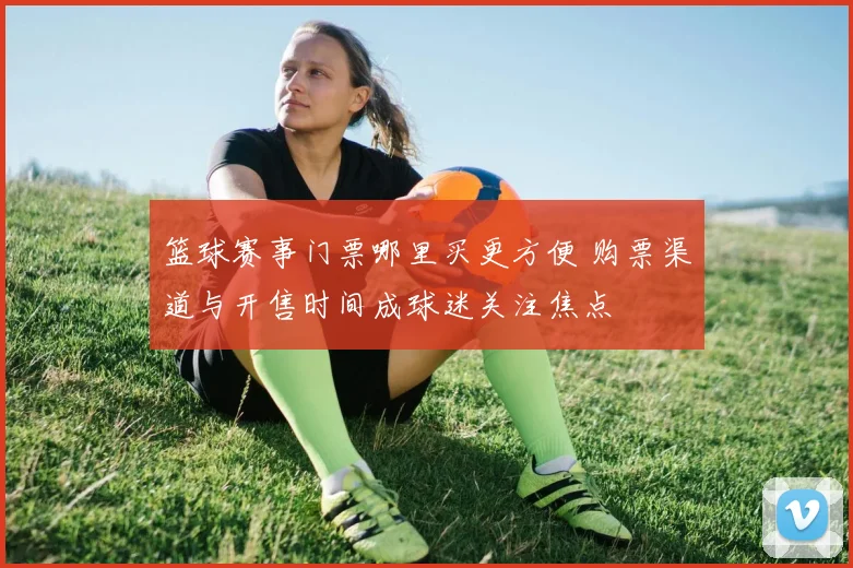 篮球赛事门票哪里买更方便 购票渠道与开售时间成球迷关注焦点