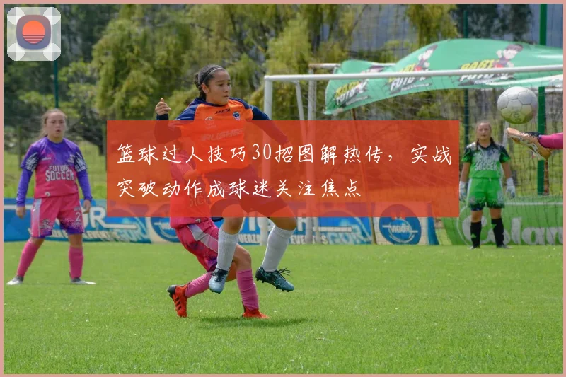 篮球过人技巧30招图解热传，实战突破动作成球迷关注焦点