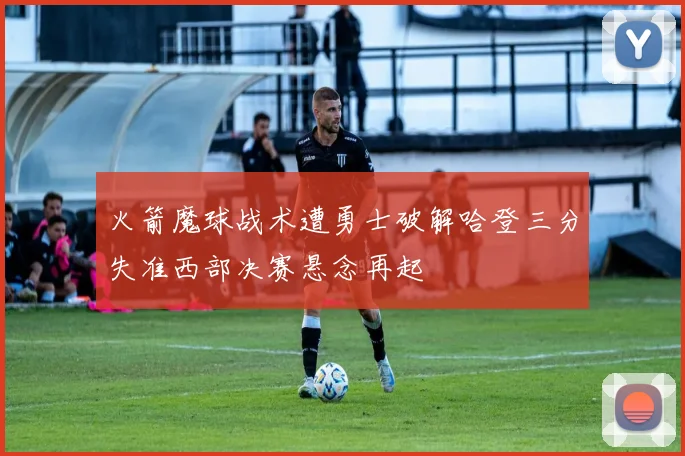 火箭魔球战术遭勇士破解哈登三分失准西部决赛悬念再起