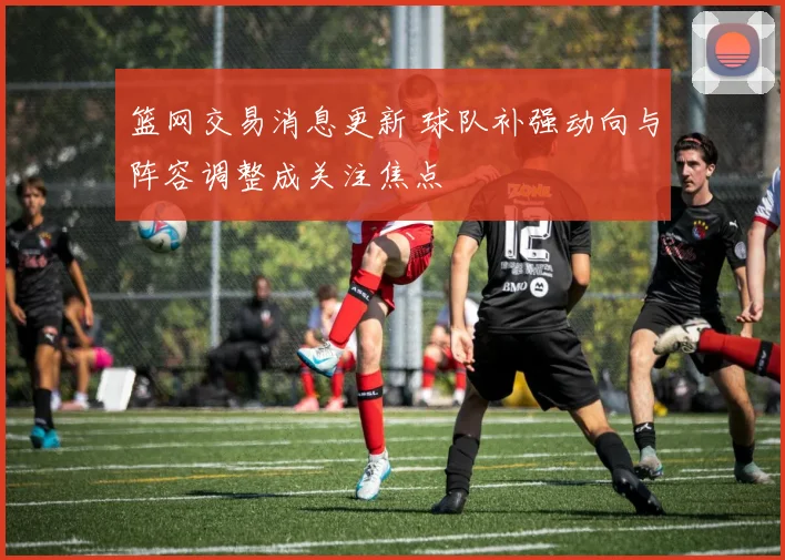 篮网交易消息更新 球队补强动向与阵容调整成关注焦点