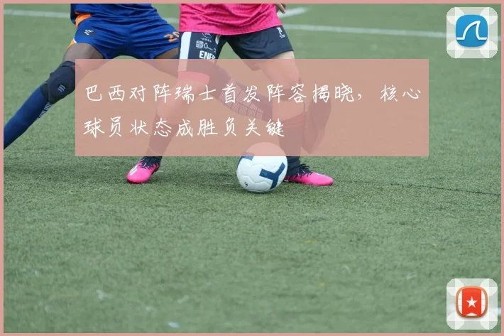 巴西对阵瑞士首发阵容揭晓,核心球员状态成胜负关键