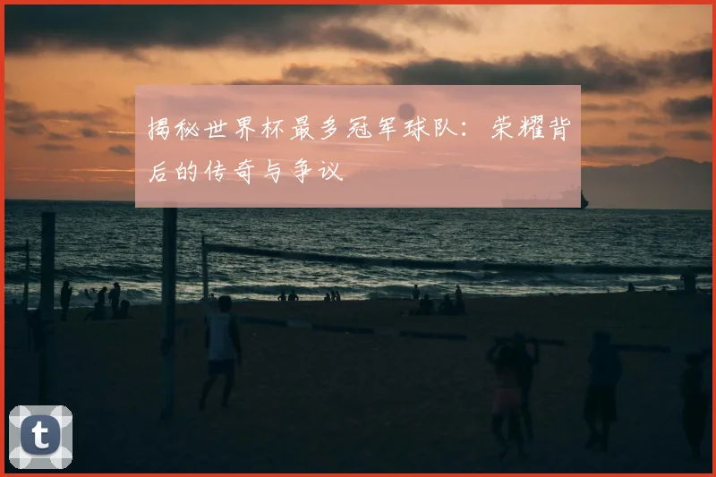 揭秘世界杯最多冠军球队：荣耀背后的传奇与争议