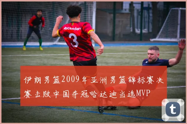 伊朗男篮2009年亚洲男篮锦标赛决赛击败中国夺冠哈达迪当选MVP