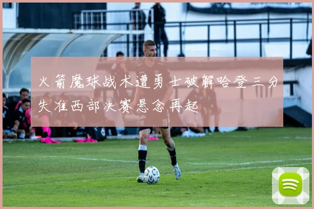 火箭魔球战术遭勇士破解哈登三分失准西部决赛悬念再起
