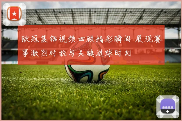 欧冠集锦视频回顾精彩瞬间 展现赛事激烈对抗与关键进球时刻