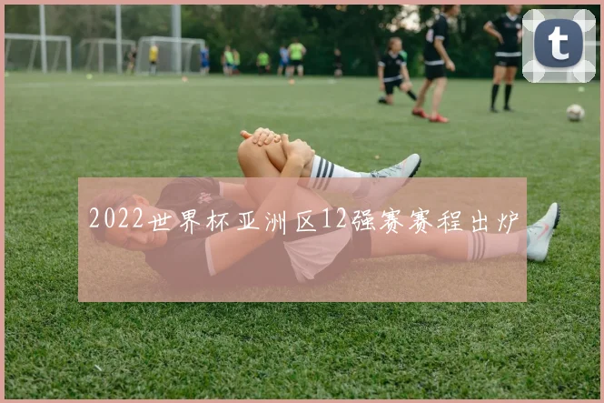 2022世界杯亚洲区12强赛赛程出炉