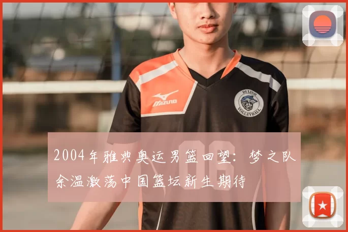 2004年雅典奥运男篮回望：梦之队余温激荡中国篮坛新生期待