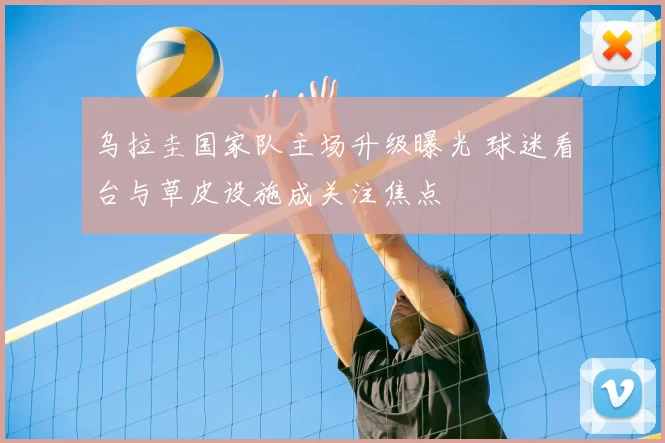 乌拉圭国家队主场升级曝光 球迷看台与草皮设施成关注焦点