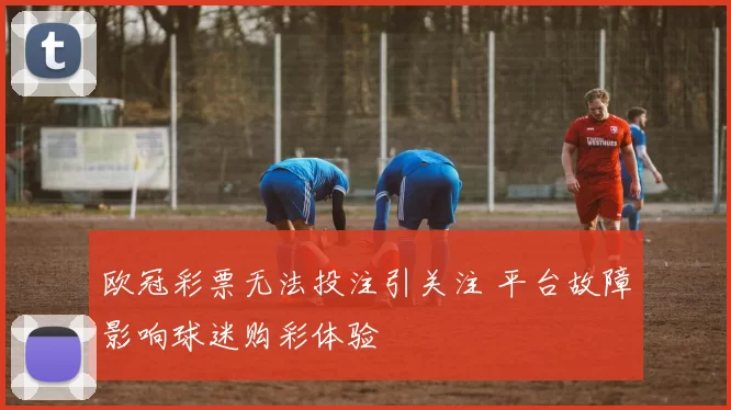 欧冠彩票无法投注引关注 平台故障影响球迷购彩体验