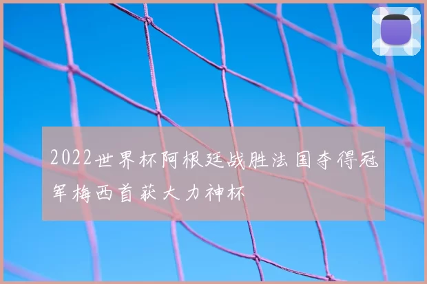 2022世界杯阿根廷战胜法国夺得冠军梅西首获大力神杯