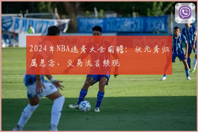 2024年NBA选秀大会前瞻：状元秀归属悬念、交易流言频现
