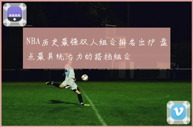 NBA历史最强双人组合排名出炉 盘点最具统治力的搭档组合