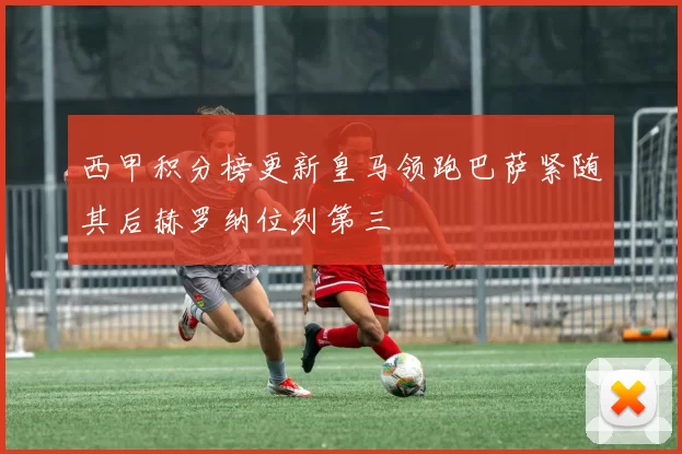 西甲积分榜更新皇马领跑巴萨紧随其后赫罗纳位列第三