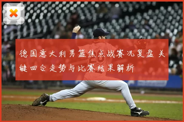 德国意大利男篮焦点战赛况复盘 关键回合走势与比赛结果解析