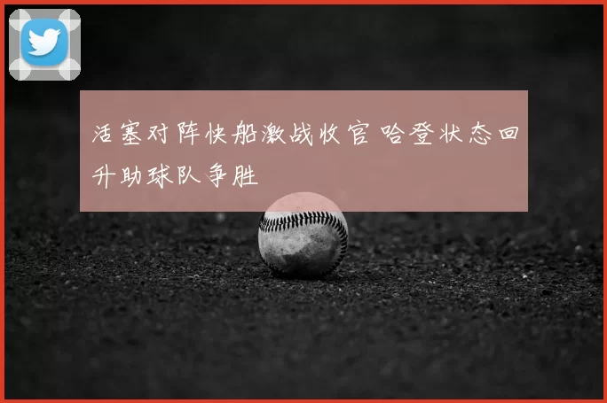 活塞对阵快船激战收官 哈登状态回升助球队争胜