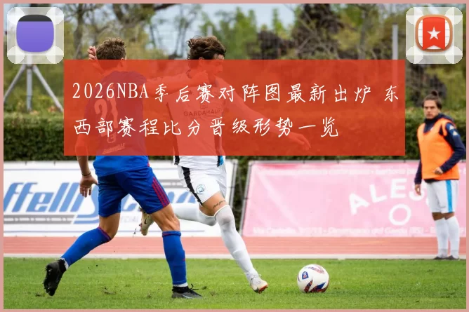 2026NBA季后赛对阵图最新出炉 东西部赛程比分晋级形势一览