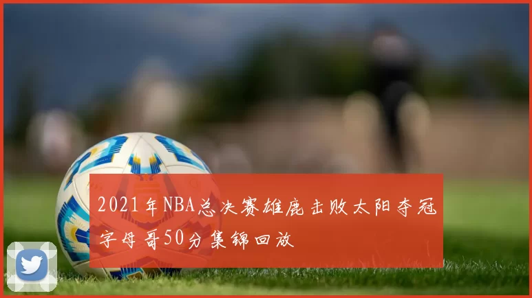 2021年NBA总决赛雄鹿击败太阳夺冠字母哥50分集锦回放