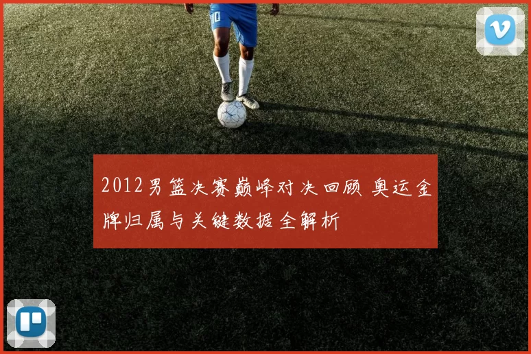 2012男篮决赛巅峰对决回顾 奥运金牌归属与关键数据全解析