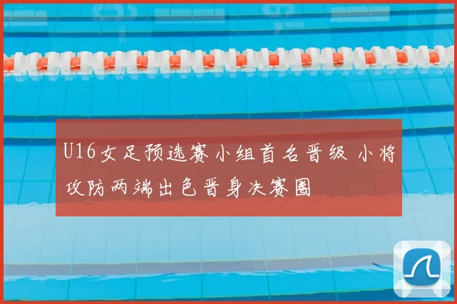 U16女足预选赛小组首名晋级 小将攻防两端出色晋身决赛圈