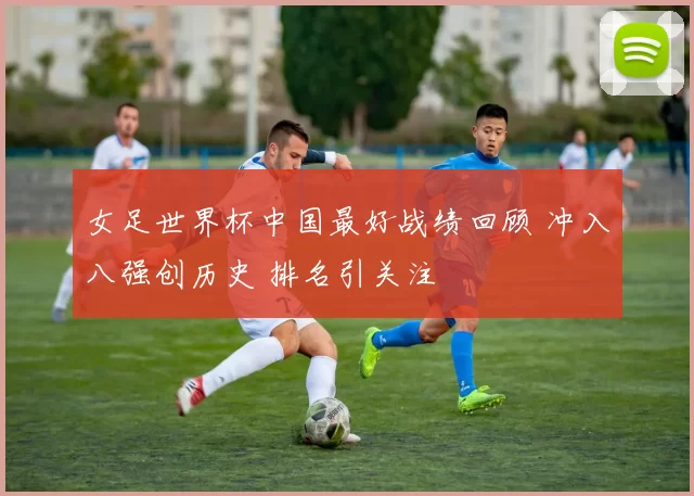 女足世界杯中国最好战绩回顾 冲入八强创历史 排名引关注