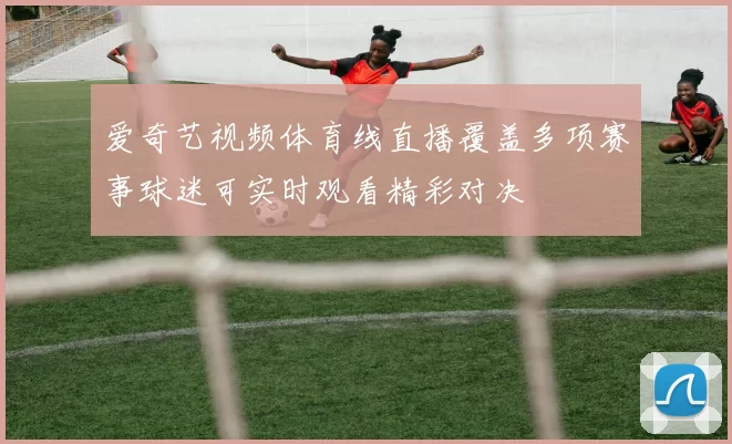爱奇艺视频体育线直播覆盖多项赛事球迷可实时观看精彩对决