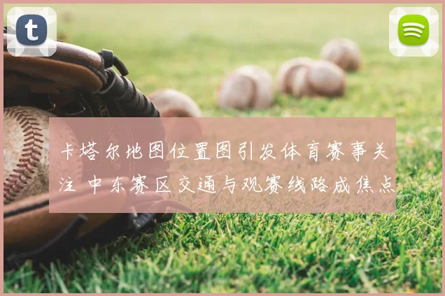 卡塔尔地图位置图引发体育赛事关注 中东赛区交通与观赛线路成焦点