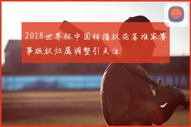 2018世界杯中国转播权花落谁家赛事版权归属调整引关注