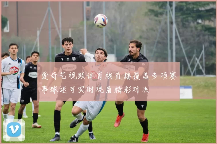 爱奇艺视频体育线直播覆盖多项赛事球迷可实时观看精彩对决