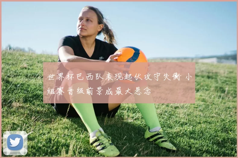 世界杯巴西队表现起伏攻守失衡 小组赛晋级前景成最大悬念