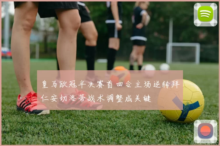 皇马欧冠半决赛首回合主场逆转拜仁安切洛蒂战术调整成关键