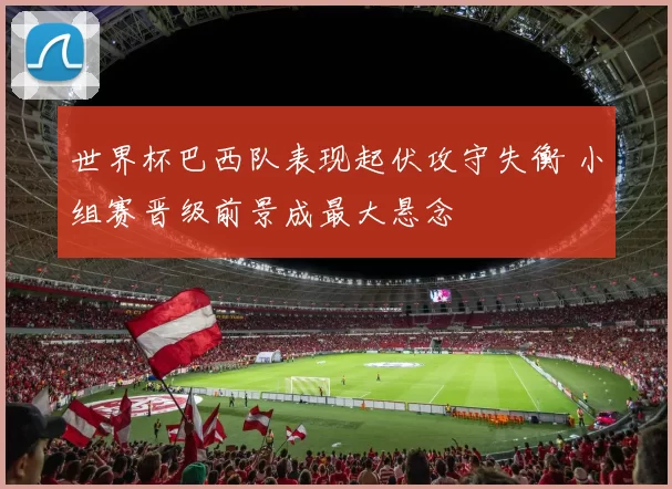 世界杯巴西队表现起伏攻守失衡 小组赛晋级前景成最大悬念