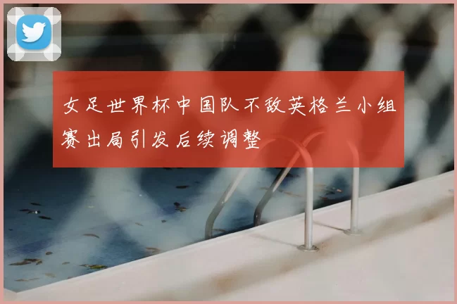 女足世界杯中国队不敌英格兰小组赛出局引发后续调整