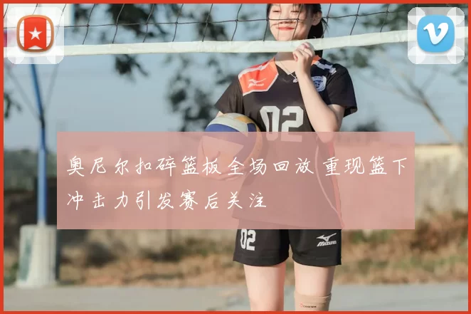奥尼尔扣碎篮板全场回放 重现篮下冲击力引发赛后关注