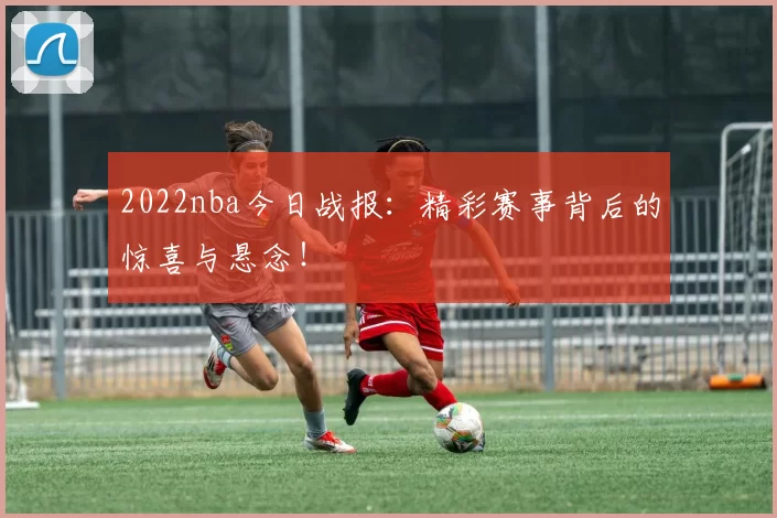 2022nba今日战报：精彩赛事背后的惊喜与悬念！