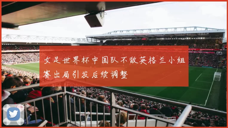 女足世界杯中国队不敌英格兰小组赛出局引发后续调整