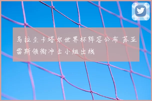 乌拉圭卡塔尔世界杯阵容公布 苏亚雷斯领衔冲击小组出线