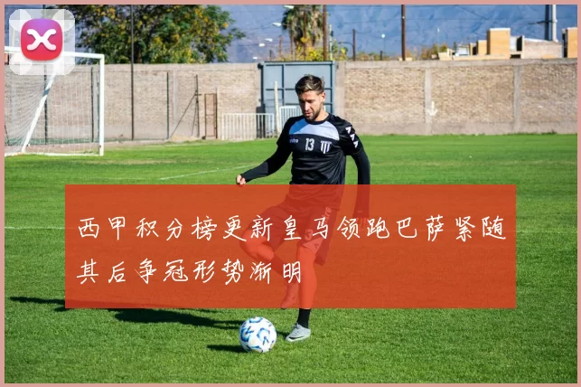 西甲积分榜更新皇马领跑巴萨紧随其后争冠形势渐明